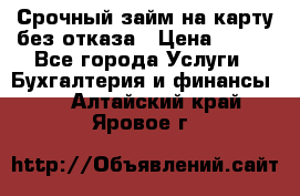 Срочный займ на карту без отказа › Цена ­ 500 - Все города Услуги » Бухгалтерия и финансы   . Алтайский край,Яровое г.